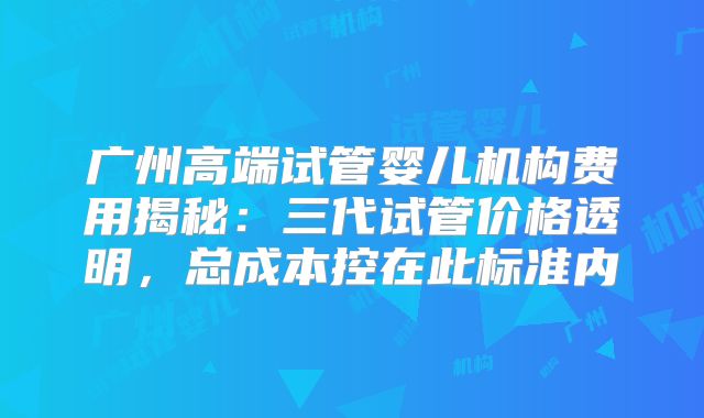 广州高端试管婴儿机构费用揭秘:三代试管价格透明,总成本控在此标准内