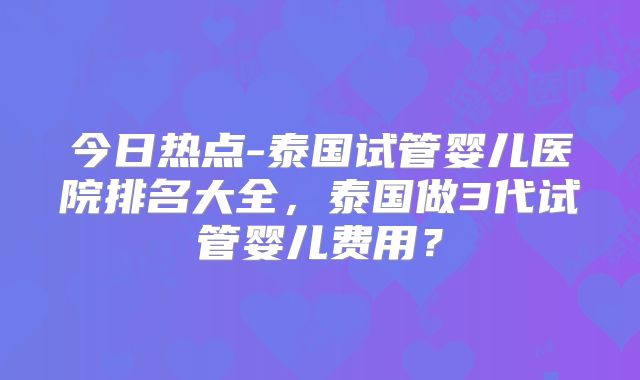今日热点-泰国试管婴儿医院排名大全，泰国做3代试管婴儿费用？