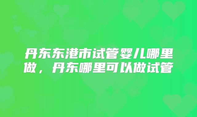 丹东东港市试管婴儿哪里做，丹东哪里可以做试管