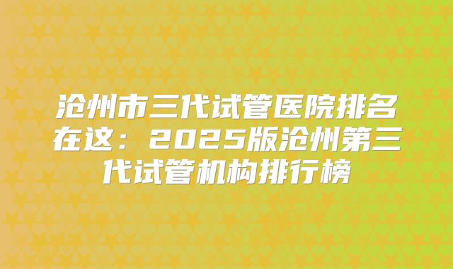 沧州市三代试管医院排名在这：2025版沧州第三代试管机构排行榜
