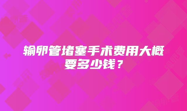 输卵管堵塞手术费用大概要多少钱?