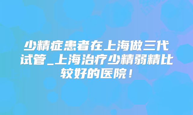 少精症患者在上海做三代试管_上海治疗少精弱精比较好的医院！