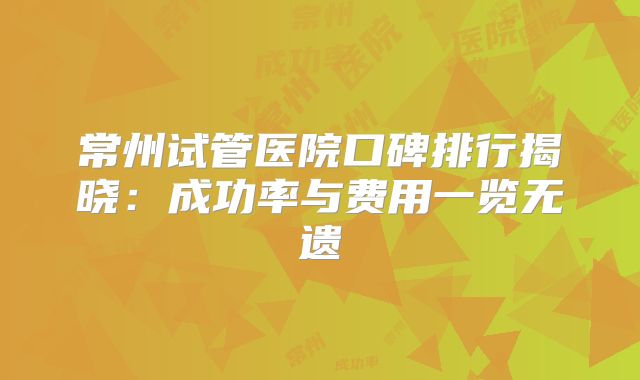 常州试管医院口碑排行揭晓:成功率与费用一览无遗