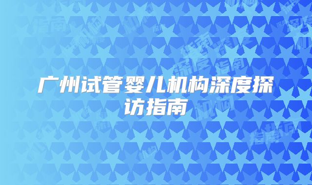 广州试管婴儿机构深度探访指南