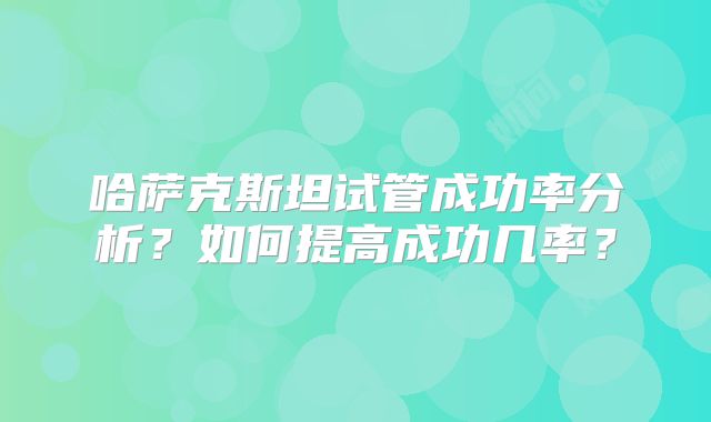 哈萨克斯坦试管成功率分析?如何提高成功几率?