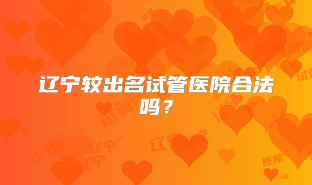 辽宁较出名试管医院合法吗?
