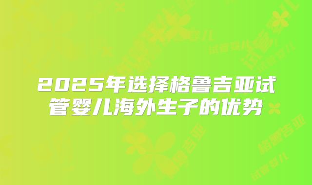 2025年选择格鲁吉亚试管婴儿海外生子的优势