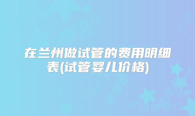在兰州做试管的费用明细表(试管婴儿价格)
