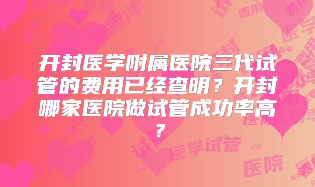 开封医学附属医院三代试管的费用已经查明?开封哪家医院做试管成功率高?