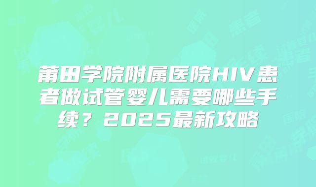 莆田学院附属医院HIV患者做试管婴儿需要哪些手续?2025最新攻略