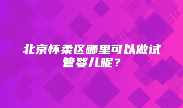 北京怀柔区哪里可以做试管婴儿呢?