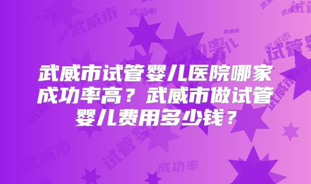 武威市试管婴儿医院哪家成功率高?武威市做试管婴儿费用多少钱?