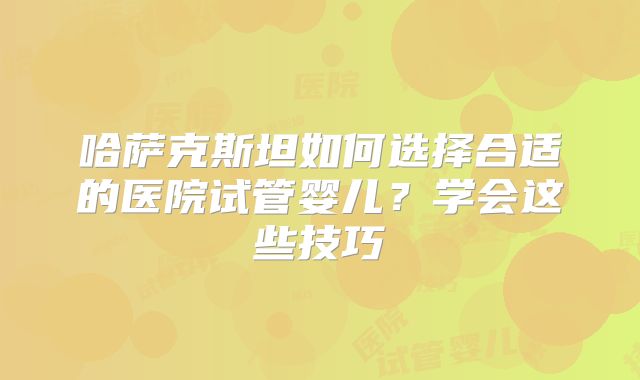 哈萨克斯坦如何选择合适的医院试管婴儿？学会这些技巧