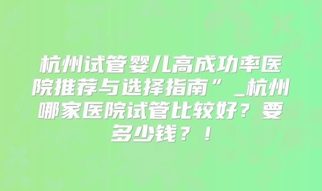 杭州试管婴儿高成功率医院推荐与选择指南”_杭州哪家医院试管比较好?要多少钱?!