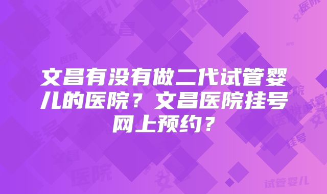 文昌有没有做二代试管婴儿的医院?文昌医院挂号网上预约?
