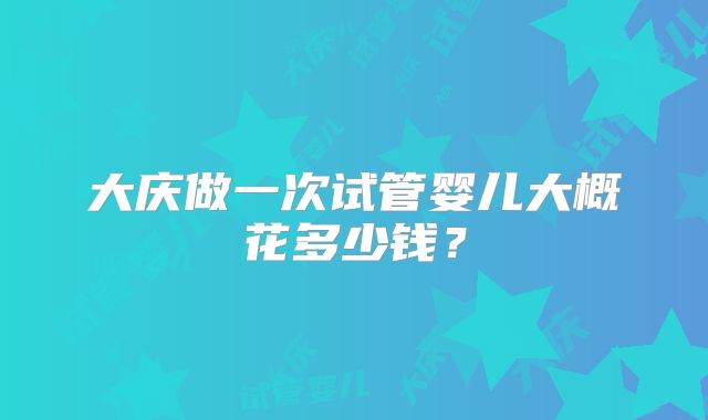 大庆做一次试管婴儿大概花多少钱?