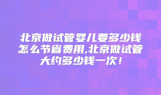 北京做试管婴儿要多少钱怎么节省费用,北京做试管大约多少钱一次!