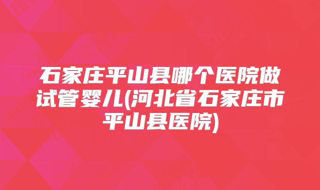 石家庄平山县哪个医院做试管婴儿(河北省石家庄市平山县医院)