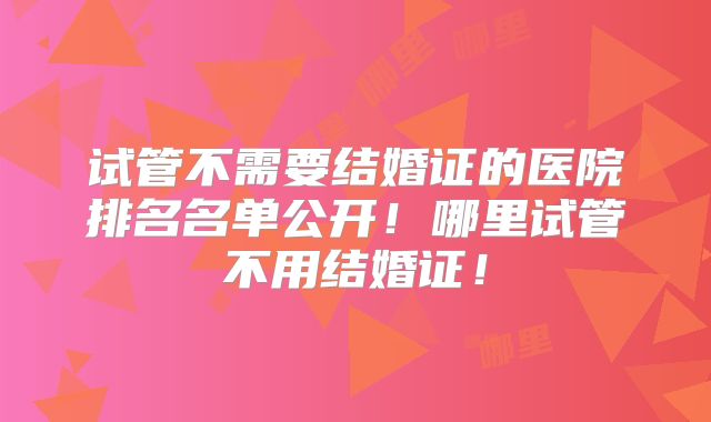 试管不需要结婚证的医院排名名单公开！哪里试管不用结婚证！