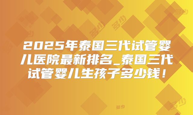 2025年泰国三代试管婴儿医院最新排名_泰国三代试管婴儿生孩子多少钱!