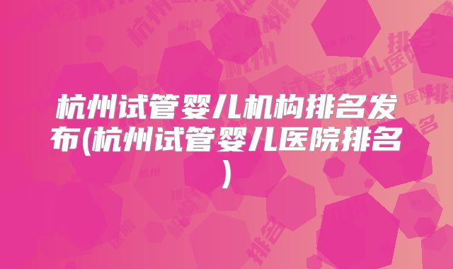 杭州试管婴儿机构排名发布(杭州试管婴儿医院排名)