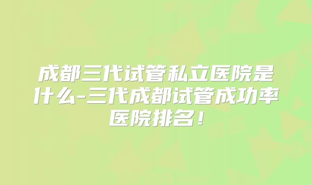 成都三代试管私立医院是什么-三代成都试管成功率医院排名！