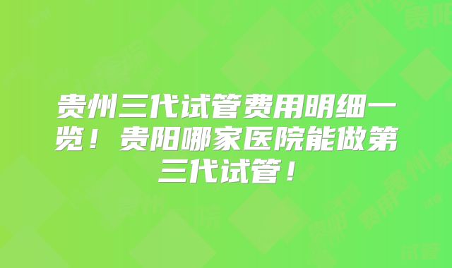 贵州三代试管费用明细一览!贵阳哪家医院能做第三代试管!