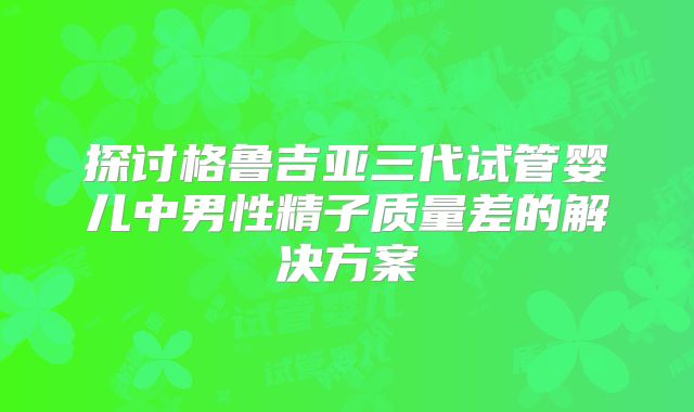 探讨格鲁吉亚三代试管婴儿中男性精子质量差的解决方案