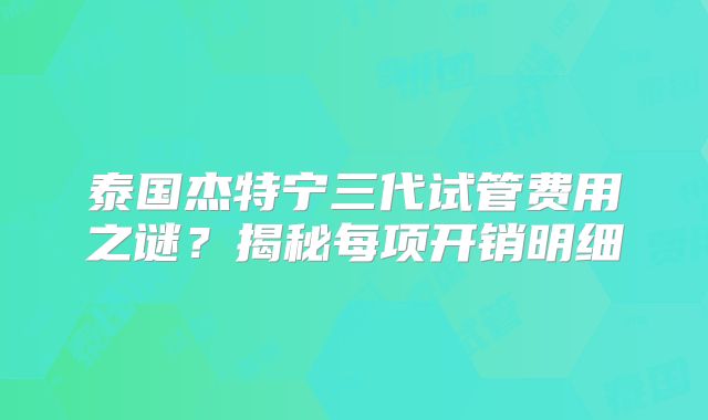 泰国杰特宁三代试管费用之谜?揭秘每项开销明细