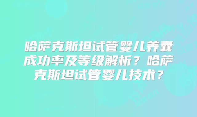 哈萨克斯坦试管婴儿养囊成功率及等级解析?哈萨克斯坦试管婴儿技术?