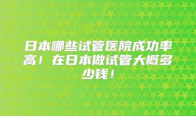 日本哪些试管医院成功率高！在日本做试管大概多少钱！