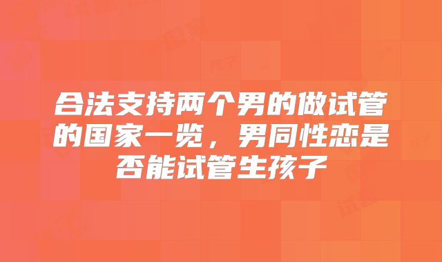 合法支持两个男的做试管的国家一览，男同性恋是否能试管生孩子