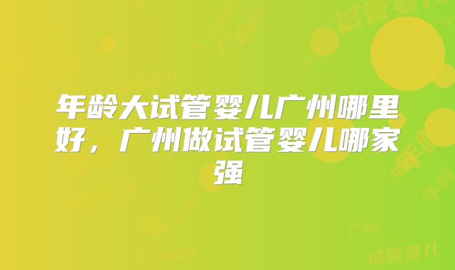 年龄大试管婴儿广州哪里好,广州做试管婴儿哪家强