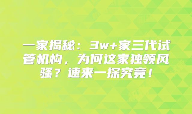 一家揭秘:3w+家三代试管机构,为何这家独领风骚?速来一探究竟!