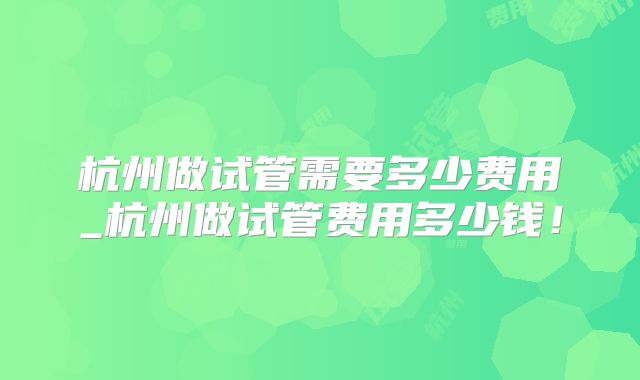 杭州做试管需要多少费用_杭州做试管费用多少钱!