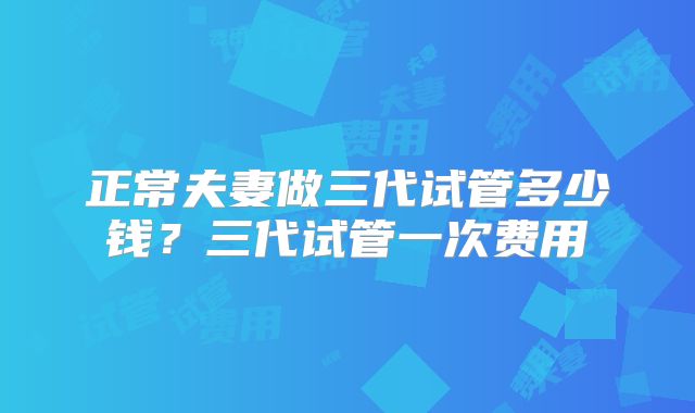 正常夫妻做三代试管多少钱？三代试管一次费用