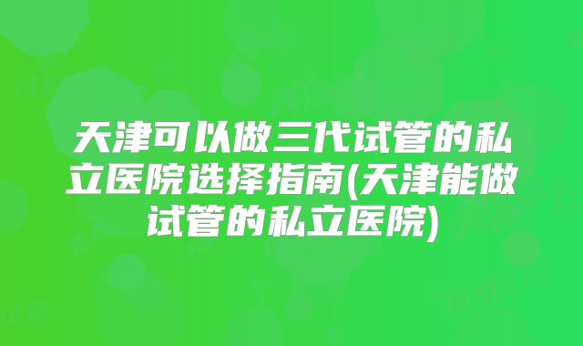天津可以做三代试管的私立医院选择指南(天津能做试管的私立医院)
