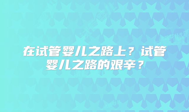 在试管婴儿之路上？试管婴儿之路的艰辛？