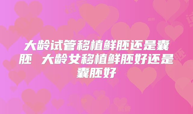 大龄试管移植鲜胚还是囊胚 大龄女移植鲜胚好还是囊胚好