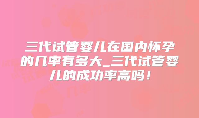 三代试管婴儿在国内怀孕的几率有多大_三代试管婴儿的成功率高吗！