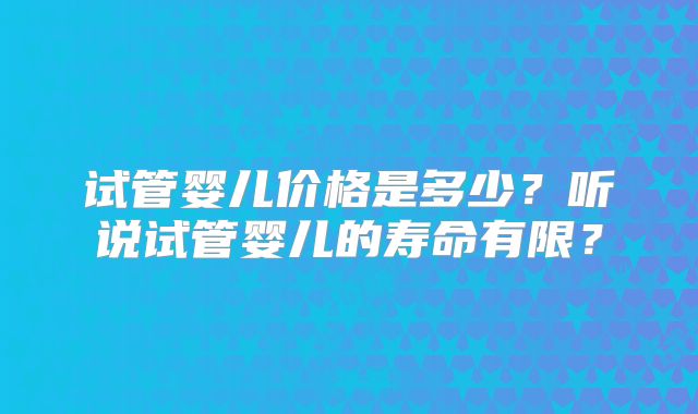 试管婴儿价格是多少？听说试管婴儿的寿命有限？