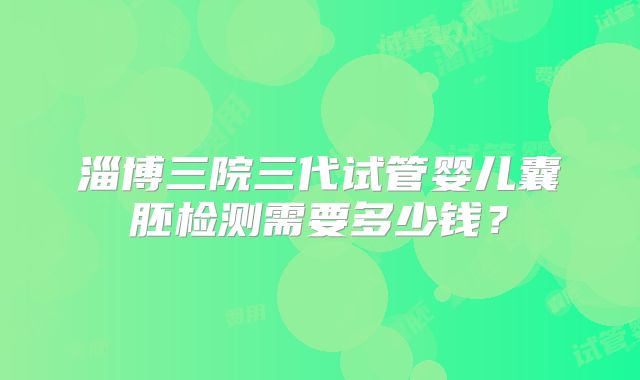淄博三院三代试管婴儿囊胚检测需要多少钱?