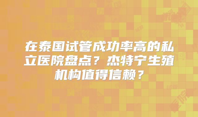 在泰国试管成功率高的私立医院盘点？杰特宁生殖机构值得信赖？