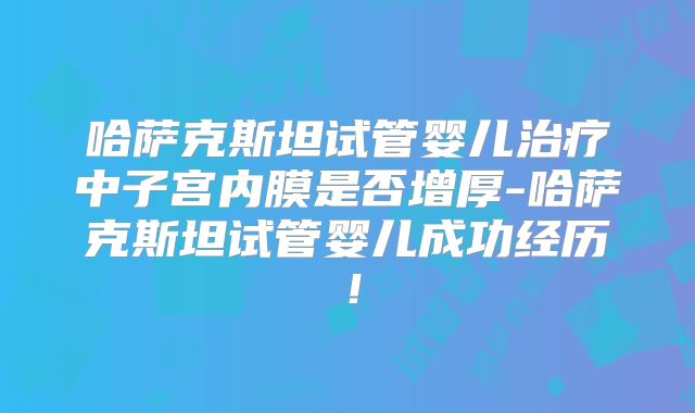 哈萨克斯坦试管婴儿治疗中子宫内膜是否增厚-哈萨克斯坦试管婴儿成功经历!