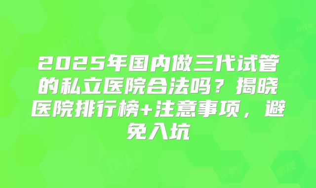 2025年国内做三代试管的私立医院合法吗？揭晓医院排行榜+注意事项，避免入坑