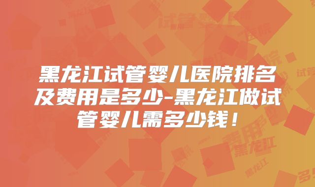 黑龙江试管婴儿医院排名及费用是多少-黑龙江做试管婴儿需多少钱!