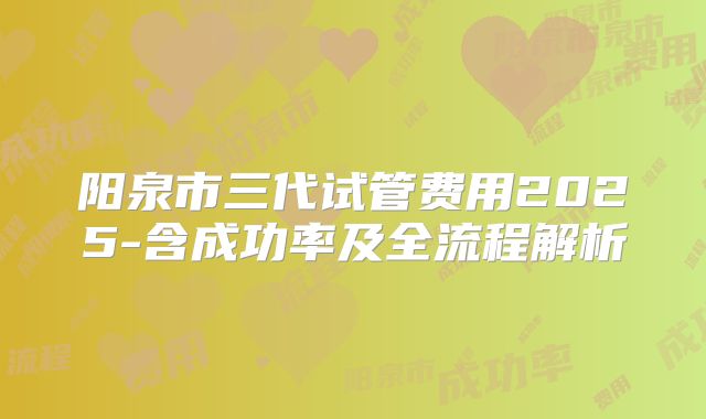 阳泉市三代试管费用2025-含成功率及全流程解析