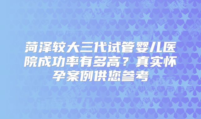 菏泽较大三代试管婴儿医院成功率有多高?真实怀孕案例供您参考