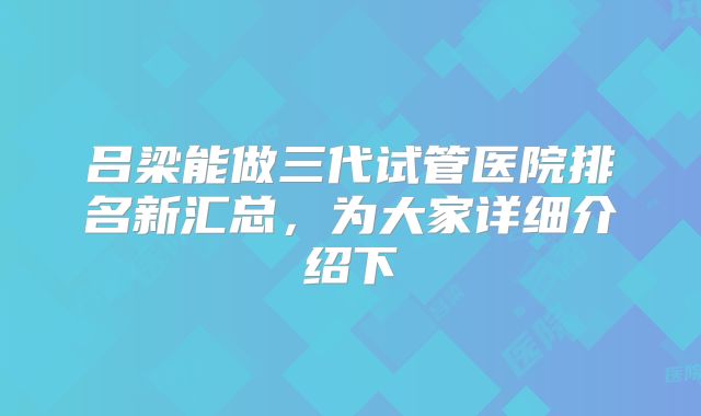 吕梁能做三代试管医院排名新汇总,为大家详细介绍下