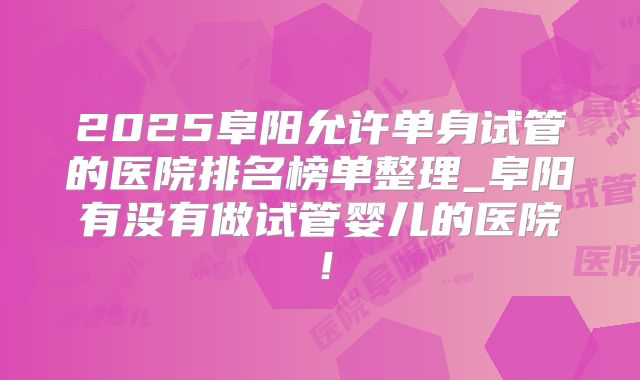 2025阜阳允许单身试管的医院排名榜单整理_阜阳有没有做试管婴儿的医院！